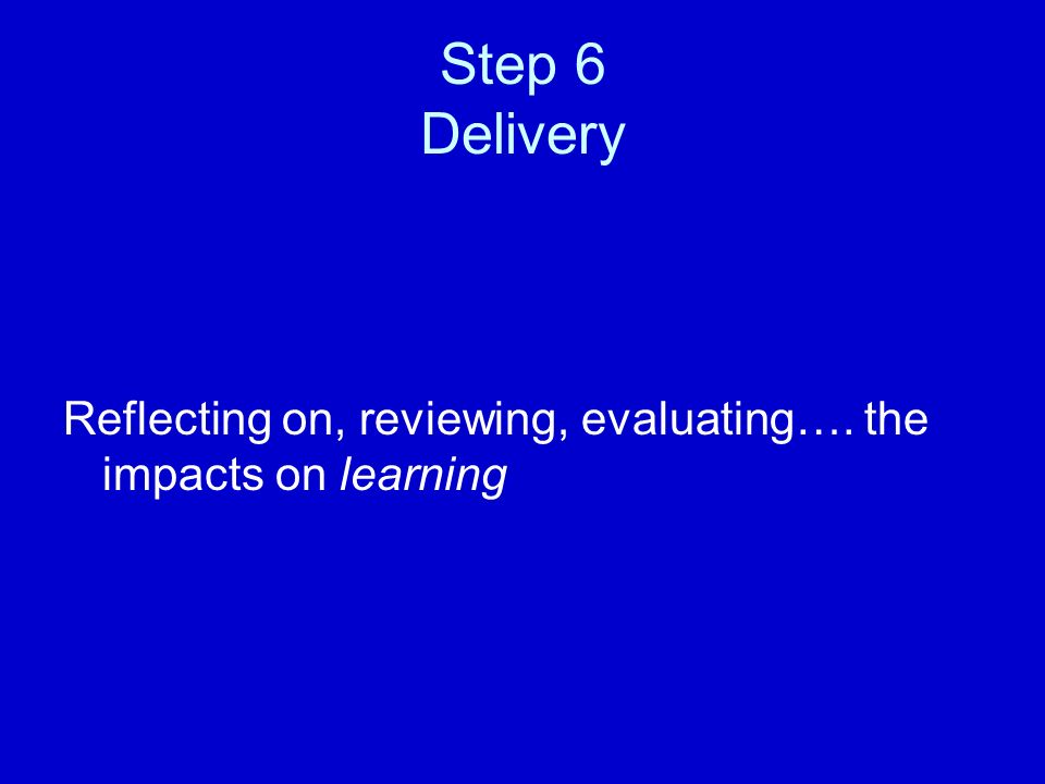 Step 6 Delivery Reflecting on, reviewing, evaluating…. the impacts on learning