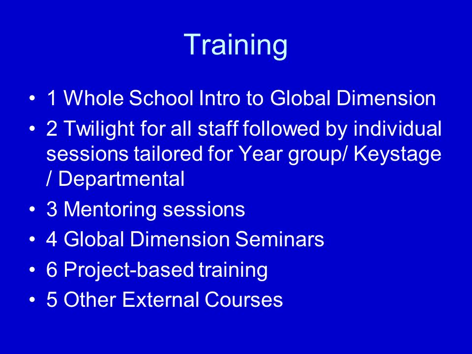 Training 1 Whole School Intro to Global Dimension 2 Twilight for all staff followed by individual sessions tailored for Year group/ Keystage / Departmental 3 Mentoring sessions 4 Global Dimension Seminars 6 Project-based training 5 Other External Courses