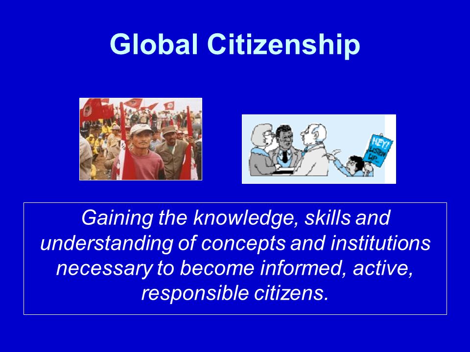 Global Citizenship Gaining the knowledge, skills and understanding of concepts and institutions necessary to become informed, active, responsible citizens.