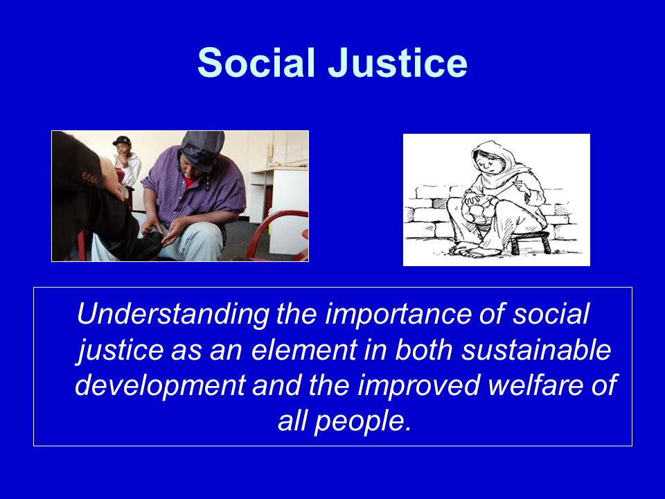 Social Justice Understanding the importance of social justice as an element in both sustainable development and the improved welfare of all people.