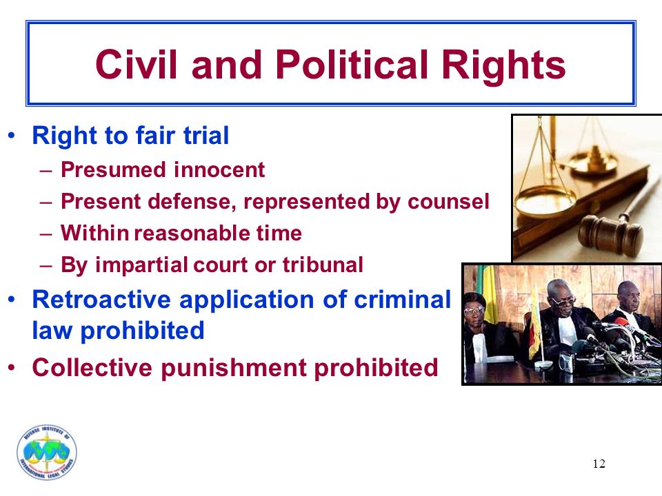 12 Civil and Political Rights Right to fair trial –Presumed innocent –Present defense, represented by counsel –Within reasonable time –By impartial court or tribunal Retroactive application of criminal law prohibited Collective punishment prohibited