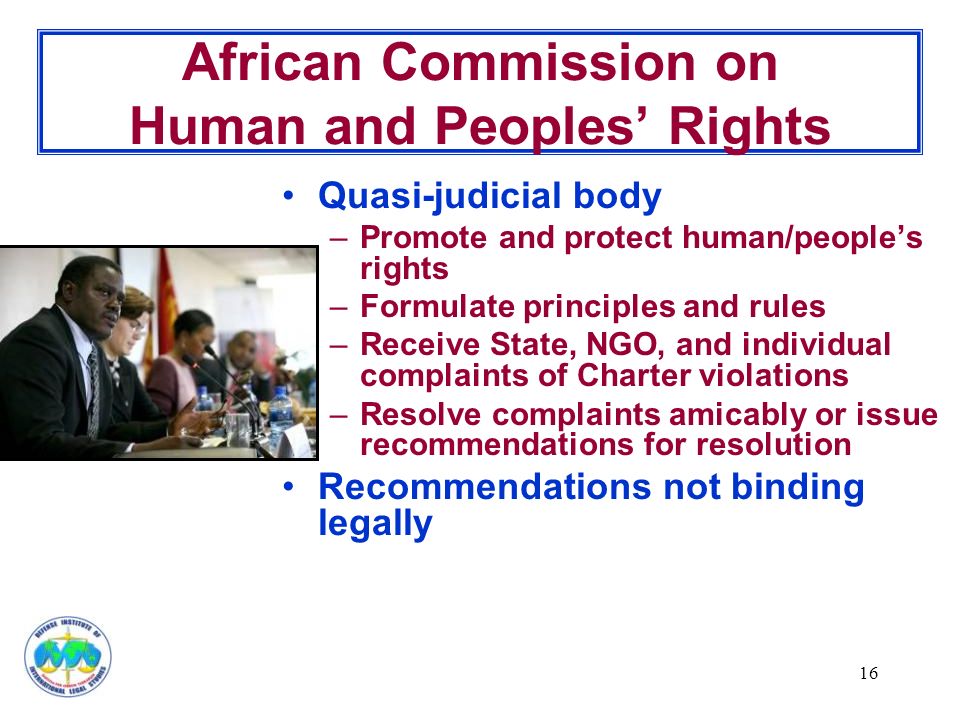16 African Commission on Human and Peoples’ Rights Quasi-judicial body –Promote and protect human/people’s rights –Formulate principles and rules –Receive State, NGO, and individual complaints of Charter violations –Resolve complaints amicably or issue recommendations for resolution Recommendations not binding legally