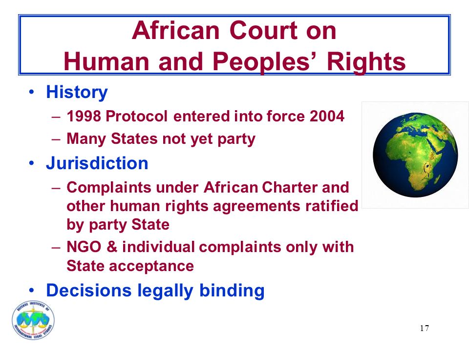 17 African Court on Human and Peoples’ Rights History –1998 Protocol entered into force 2004 –Many States not yet party Jurisdiction –Complaints under African Charter and other human rights agreements ratified by party State –NGO & individual complaints only with State acceptance Decisions legally binding