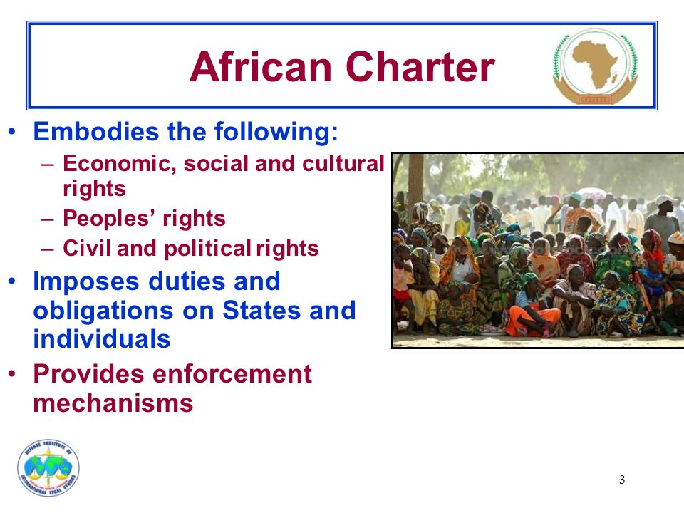 3 African Charter Embodies the following: –Economic, social and cultural rights –Peoples’ rights –Civil and political rights Imposes duties and obligations on States and individuals Provides enforcement mechanisms