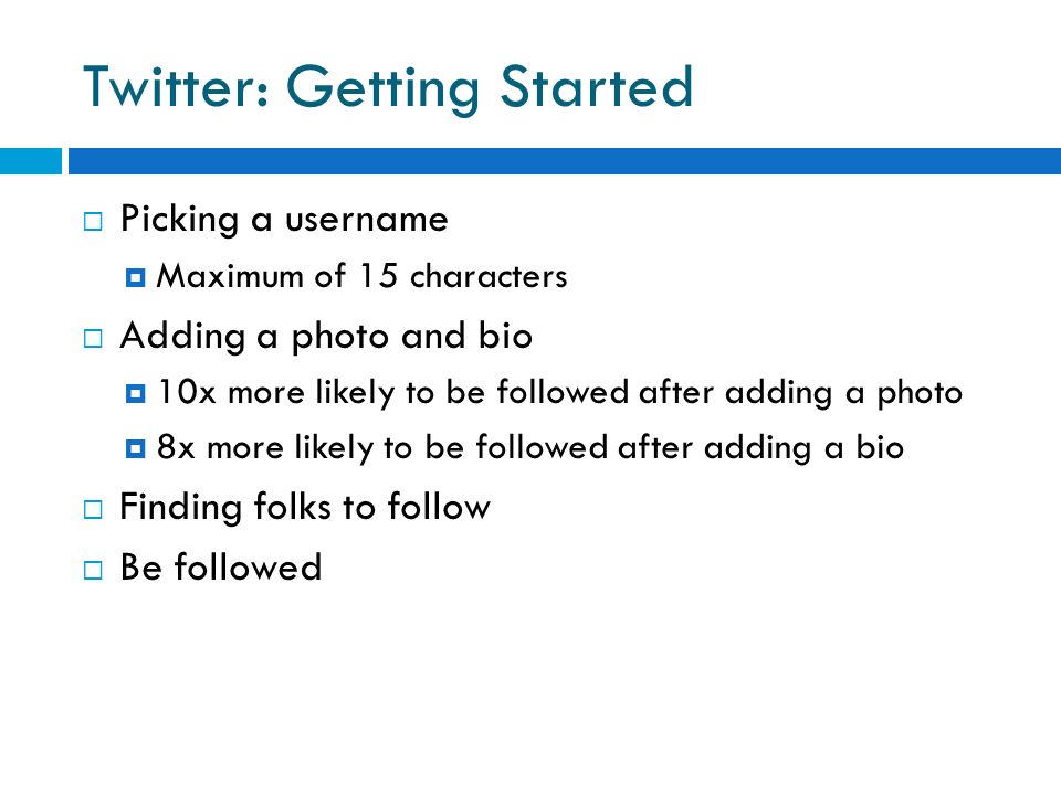 Twitter: Getting Started  Picking a username  Maximum of 15 characters  Adding a photo and bio  10x more likely to be followed after adding a photo  8x more likely to be followed after adding a bio  Finding folks to follow  Be followed
