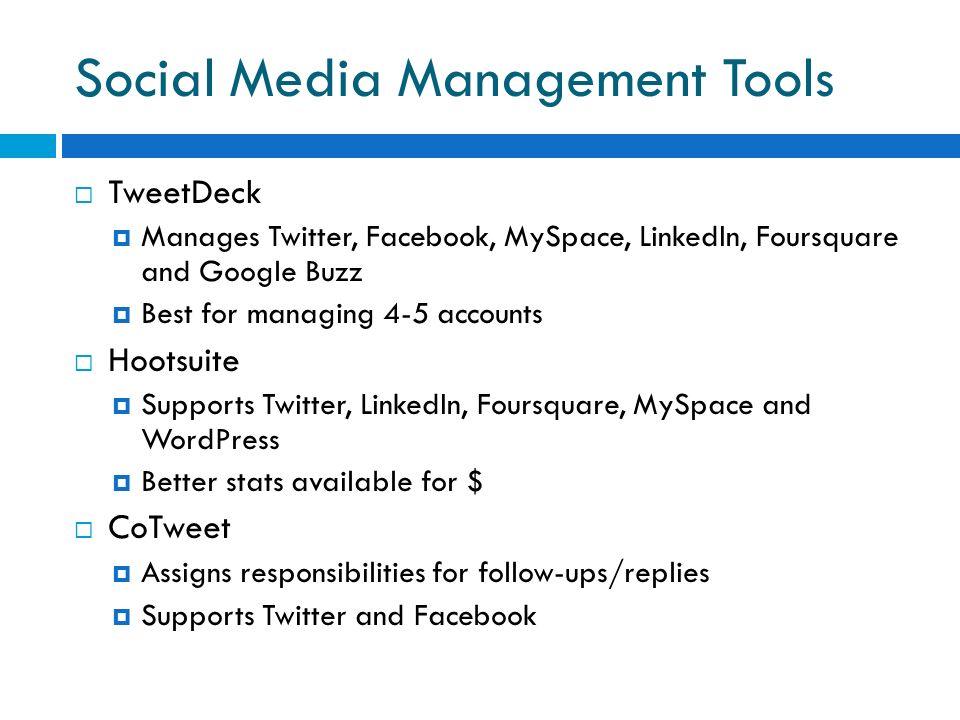Social Media Management Tools  TweetDeck  Manages Twitter, Facebook, MySpace, LinkedIn, Foursquare and Google Buzz  Best for managing 4-5 accounts  Hootsuite  Supports Twitter, LinkedIn, Foursquare, MySpace and WordPress  Better stats available for $  CoTweet  Assigns responsibilities for follow-ups/replies  Supports Twitter and Facebook