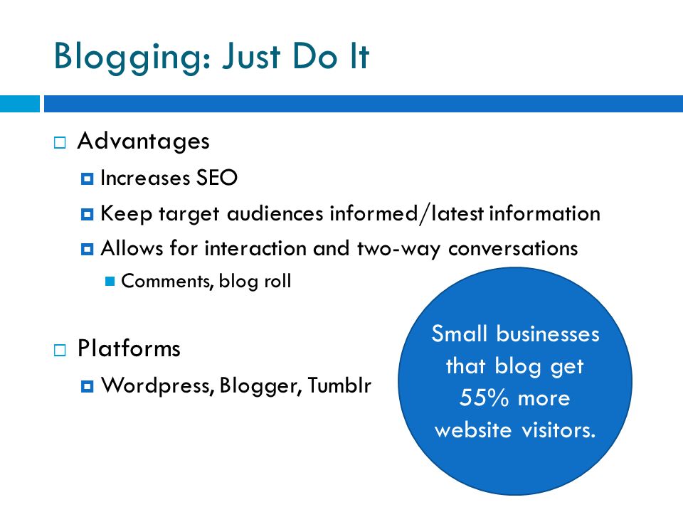 Blogging: Just Do It  Advantages  Increases SEO  Keep target audiences informed/latest information  Allows for interaction and two-way conversations Comments, blog roll  Platforms  Wordpress, Blogger, Tumblr Small businesses that blog get 55% more website visitors.