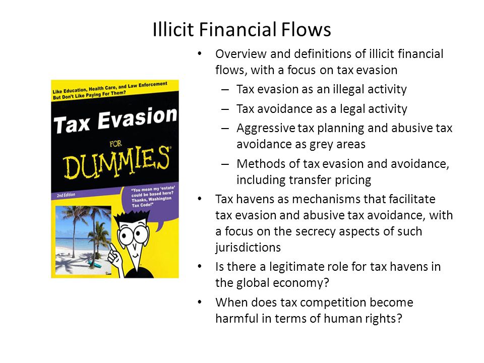 Illicit Financial Flows Overview and definitions of illicit financial flows, with a focus on tax evasion – Tax evasion as an illegal activity – Tax avoidance as a legal activity – Aggressive tax planning and abusive tax avoidance as grey areas – Methods of tax evasion and avoidance, including transfer pricing Tax havens as mechanisms that facilitate tax evasion and abusive tax avoidance, with a focus on the secrecy aspects of such jurisdictions Is there a legitimate role for tax havens in the global economy.