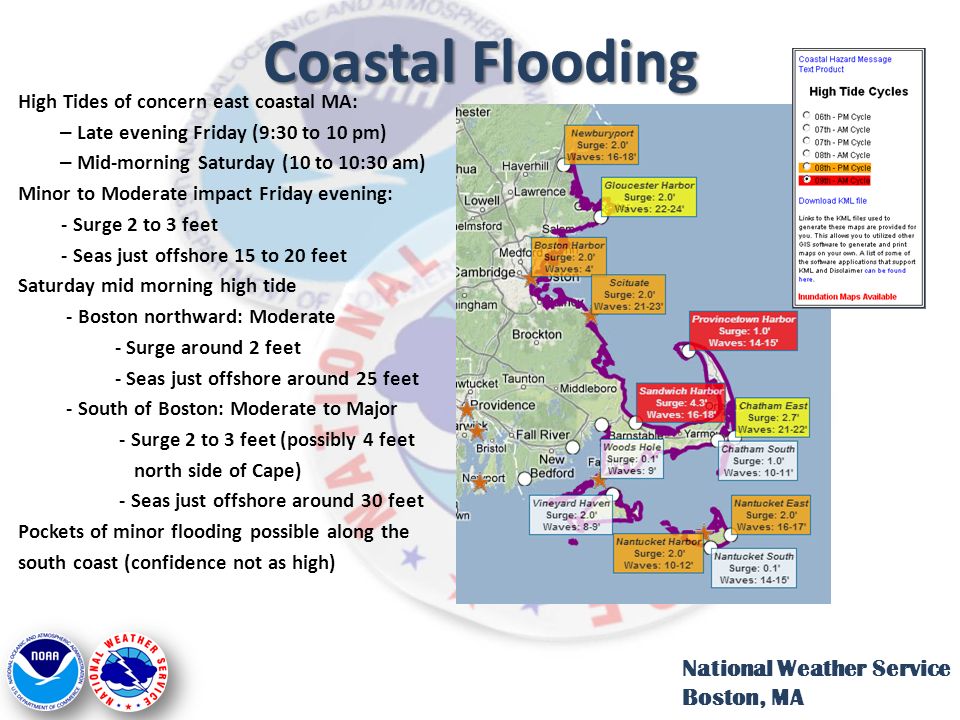 Coastal Flooding High Tides of concern east coastal MA: – Late evening Friday (9:30 to 10 pm) – Mid-morning Saturday (10 to 10:30 am) Minor to Moderate impact Friday evening: - Surge 2 to 3 feet - Seas just offshore 15 to 20 feet Saturday mid morning high tide - Boston northward: Moderate - Surge around 2 feet - Seas just offshore around 25 feet - South of Boston: Moderate to Major - Surge 2 to 3 feet (possibly 4 feet north side of Cape) - Seas just offshore around 30 feet Pockets of minor flooding possible along the south coast (confidence not as high) National Weather Service Boston, MA