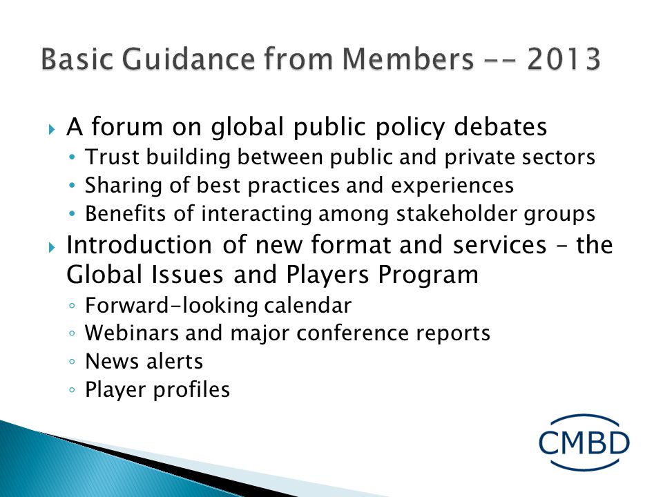  A forum on global public policy debates Trust building between public and private sectors Sharing of best practices and experiences Benefits of interacting among stakeholder groups  Introduction of new format and services – the Global Issues and Players Program ◦ Forward-looking calendar ◦ Webinars and major conference reports ◦ News alerts ◦ Player profiles