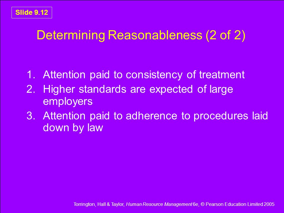Torrington, Hall & Taylor, Human Resource Management 6e, © Pearson Education Limited 2005 Slide 9.12 Determining Reasonableness (2 of 2) 1.Attention paid to consistency of treatment 2.Higher standards are expected of large employers 3.Attention paid to adherence to procedures laid down by law