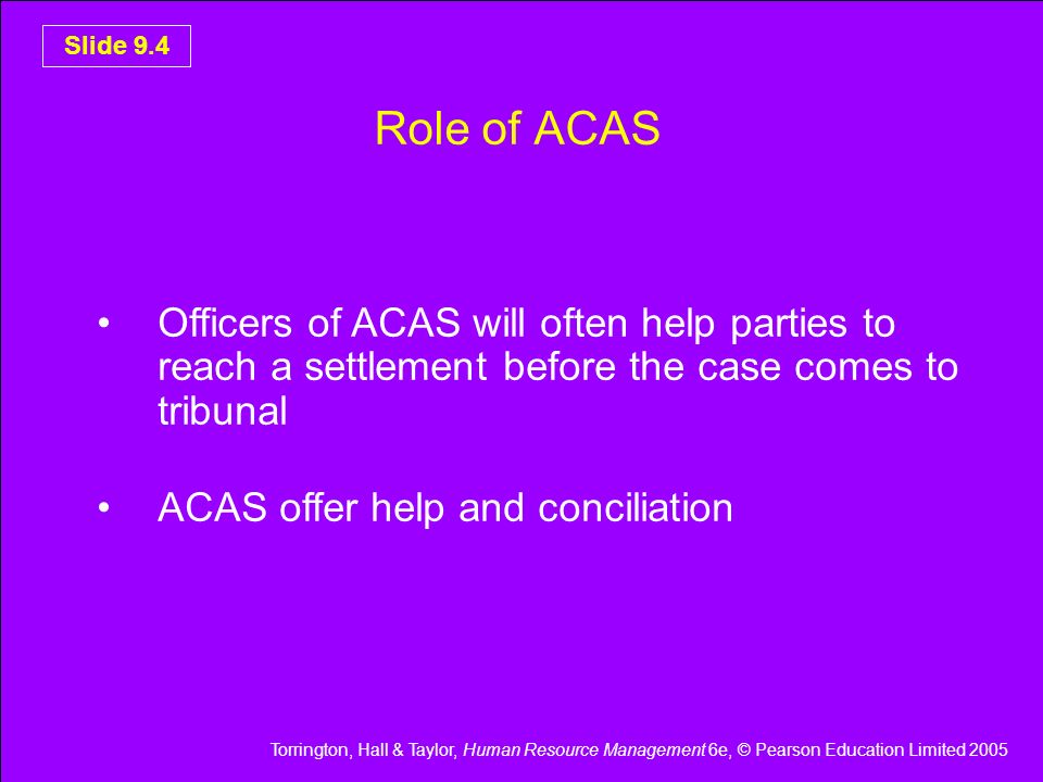 Torrington, Hall & Taylor, Human Resource Management 6e, © Pearson Education Limited 2005 Slide 9.4 Role of ACAS Officers of ACAS will often help parties to reach a settlement before the case comes to tribunal ACAS offer help and conciliation