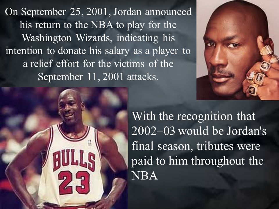 On September 25, 2001, Jordan announced his return to the NBA to play for the Washington Wizards, indicating his intention to donate his salary as a player to a relief effort for the victims of the September 11, 2001 attacks.