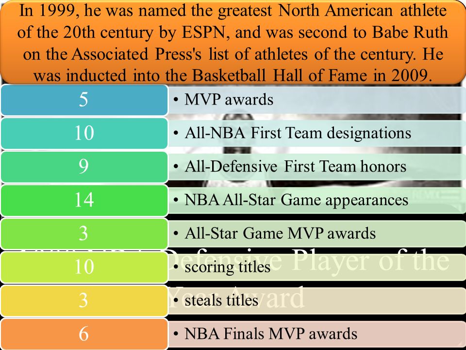 MJ Accolades and accomplishments 1988 NBA Defensive Player of the Year Award MVP awards 5 All-NBA First Team designations 10 All-Defensive First Team honors 9 NBA All-Star Game appearances 14 All-Star Game MVP awards 3 scoring titles 10 steals titles 3 NBA Finals MVP awards 6 In 1999, he was named the greatest North American athlete of the 20th century by ESPN, and was second to Babe Ruth on the Associated Press s list of athletes of the century.