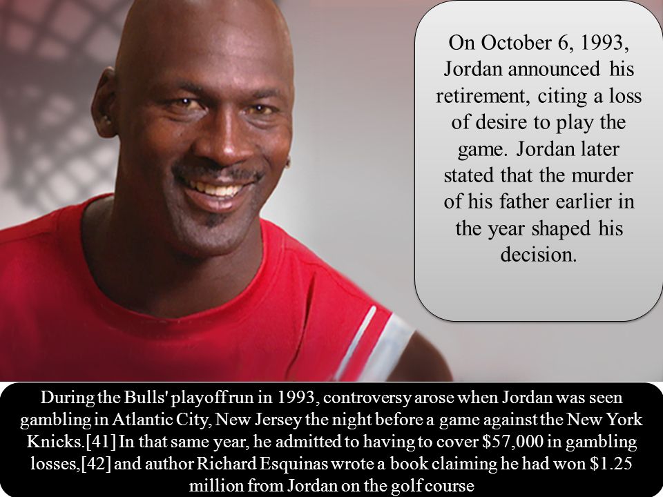 During the Bulls playoff run in 1993, controversy arose when Jordan was seen gambling in Atlantic City, New Jersey the night before a game against the New York Knicks.[41] In that same year, he admitted to having to cover $57,000 in gambling losses,[42] and author Richard Esquinas wrote a book claiming he had won $1.25 million from Jordan on the golf course On October 6, 1993, Jordan announced his retirement, citing a loss of desire to play the game.