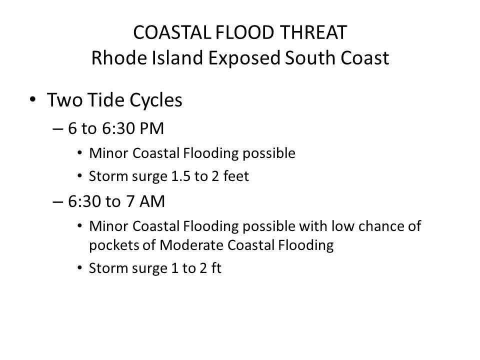 COASTAL FLOOD THREAT Rhode Island Exposed South Coast Two Tide Cycles – 6 to 6:30 PM Minor Coastal Flooding possible Storm surge 1.5 to 2 feet – 6:30 to 7 AM Minor Coastal Flooding possible with low chance of pockets of Moderate Coastal Flooding Storm surge 1 to 2 ft