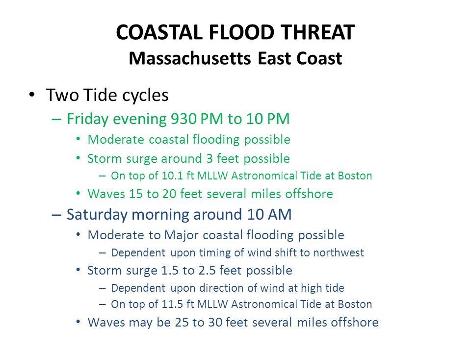 COASTAL FLOOD THREAT Massachusetts East Coast Two Tide cycles – Friday evening 930 PM to 10 PM Moderate coastal flooding possible Storm surge around 3 feet possible – On top of 10.1 ft MLLW Astronomical Tide at Boston Waves 15 to 20 feet several miles offshore – Saturday morning around 10 AM Moderate to Major coastal flooding possible – Dependent upon timing of wind shift to northwest Storm surge 1.5 to 2.5 feet possible – Dependent upon direction of wind at high tide – On top of 11.5 ft MLLW Astronomical Tide at Boston Waves may be 25 to 30 feet several miles offshore