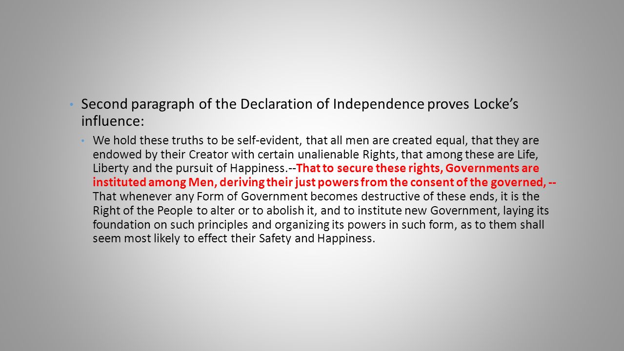 Second paragraph of the Declaration of Independence proves Locke’s influence: We hold these truths to be self-evident, that all men are created equal, that they are endowed by their Creator with certain unalienable Rights, that among these are Life, Liberty and the pursuit of Happiness.--That to secure these rights, Governments are instituted among Men, deriving their just powers from the consent of the governed, -- That whenever any Form of Government becomes destructive of these ends, it is the Right of the People to alter or to abolish it, and to institute new Government, laying its foundation on such principles and organizing its powers in such form, as to them shall seem most likely to effect their Safety and Happiness.