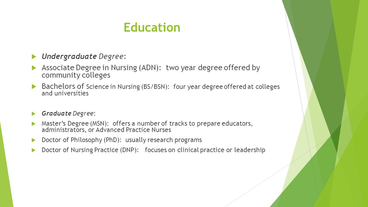 Education  Undergraduate Degree:  Associate Degree in Nursing (ADN): two year degree offered by community colleges  Bachelors of Science in Nursing (BS/BSN): four year degree offered at colleges and universities  Graduate Degree:  Master’s Degree (MSN): offers a number of tracks to prepare educators, administrators, or Advanced Practice Nurses  Doctor of Philosophy (PhD): usually research programs  Doctor of Nursing Practice (DNP): focuses on clinical practice or leadership