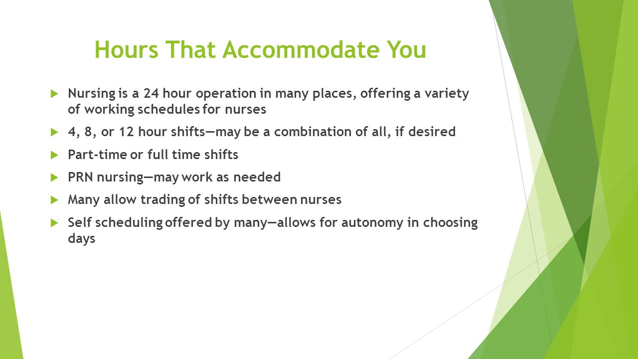 Hours That Accommodate You  Nursing is a 24 hour operation in many places, offering a variety of working schedules for nurses  4, 8, or 12 hour shifts—may be a combination of all, if desired  Part-time or full time shifts  PRN nursing—may work as needed  Many allow trading of shifts between nurses  Self scheduling offered by many—allows for autonomy in choosing days