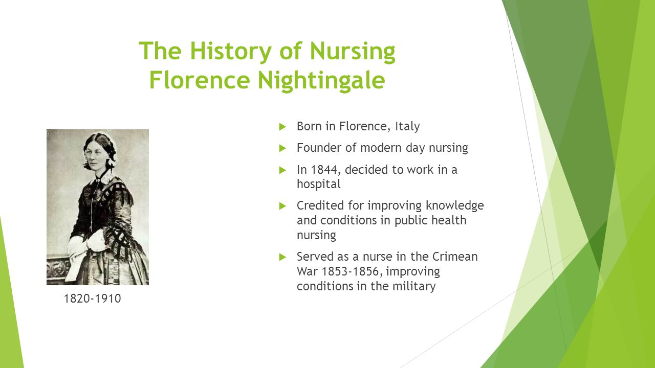 The History of Nursing Florence Nightingale  Born in Florence, Italy  Founder of modern day nursing  In 1844, decided to work in a hospital  Credited for improving knowledge and conditions in public health nursing  Served as a nurse in the Crimean War , improving conditions in the military