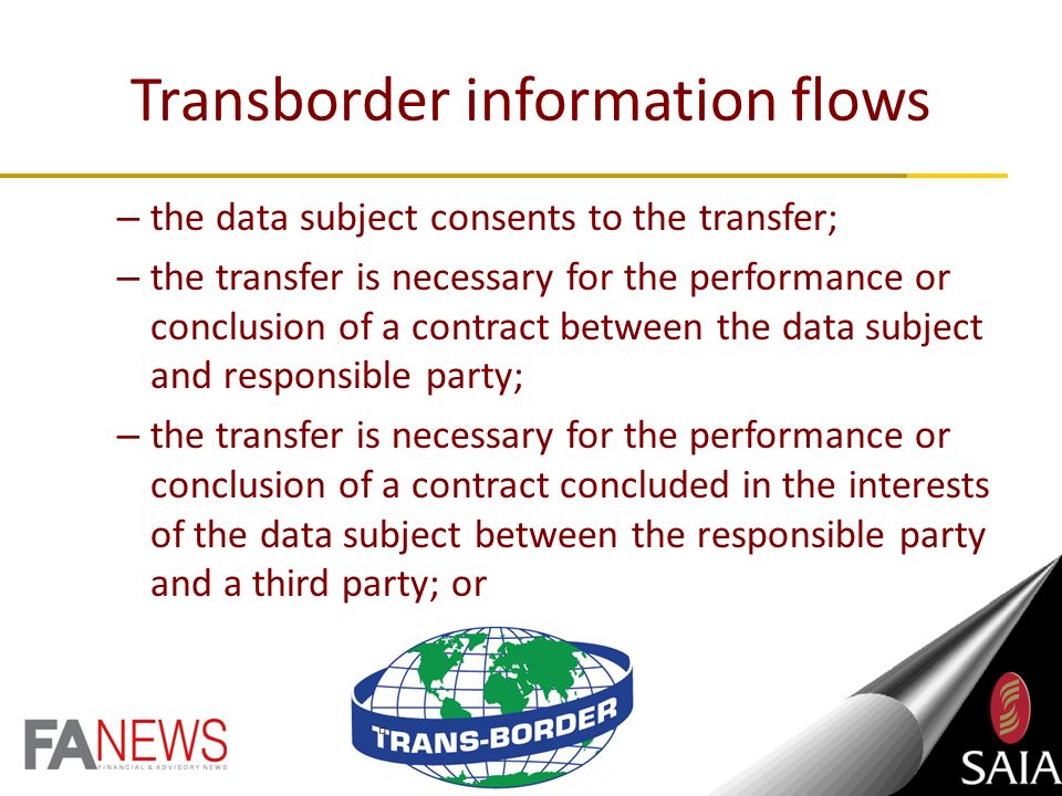 Transborder information flows PI may not be transferred to a third party in a foreign country unless: – the recipient is subject to a law or agreement which provides an adequate level of protection that: effectively upholds substantially similar conditions for the lawful processing of PI; and includes substantially similar provisions relating to the further transfer of PI to third parties in foreign countries;
