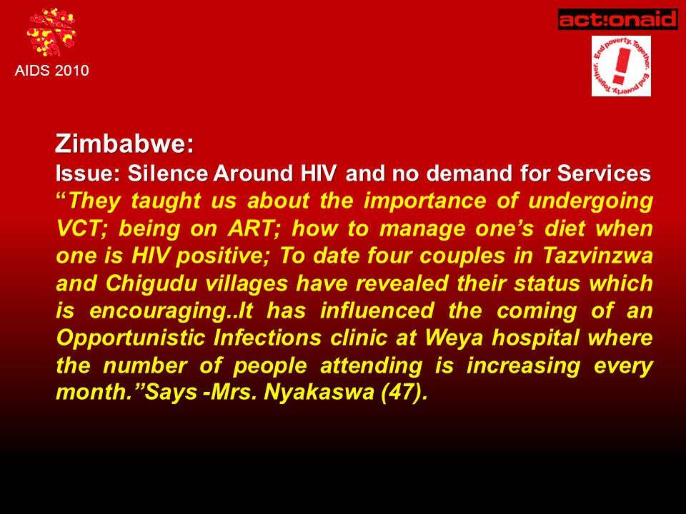 AIDS 2010 Zimbabwe: Issue: Silence Around HIV and no demand for Services T They taught us about the importance of undergoing VCT; being on ART; how to manage one’s diet when one is HIV positive; To date four couples in Tazvinzwa and Chigudu villages have revealed their status which is encouraging..It has influenced the coming of an Opportunistic Infections clinic at Weya hospital where the number of people attending is increasing every month. Says -Mrs.