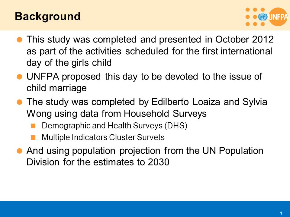  This study was completed and presented in October 2012 as part of the activities scheduled for the first international day of the girls child  UNFPA proposed this day to be devoted to the issue of child marriage  The study was completed by Edilberto Loaiza and Sylvia Wong using data from Household Surveys  Demographic and Health Surveys (DHS)  Multiple Indicators Cluster Survets  And using population projection from the UN Population Division for the estimates to 2030 Background 1
