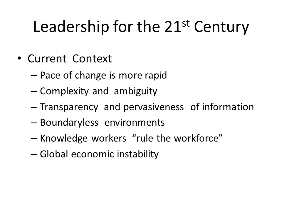 Leadership for the 21 st Century Current Context – Pace of change is more rapid – Complexity and ambiguity – Transparency and pervasiveness of information – Boundaryless environments – Knowledge workers rule the workforce – Global economic instability