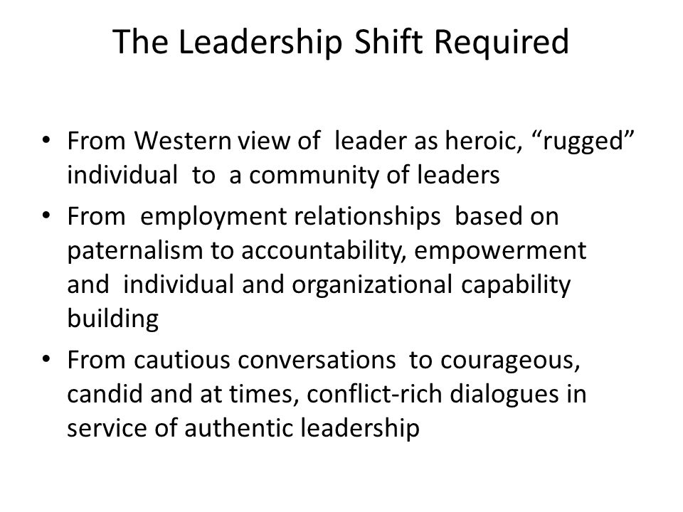 The Leadership Shift Required From Western view of leader as heroic, rugged individual to a community of leaders From employment relationships based on paternalism to accountability, empowerment and individual and organizational capability building From cautious conversations to courageous, candid and at times, conflict-rich dialogues in service of authentic leadership
