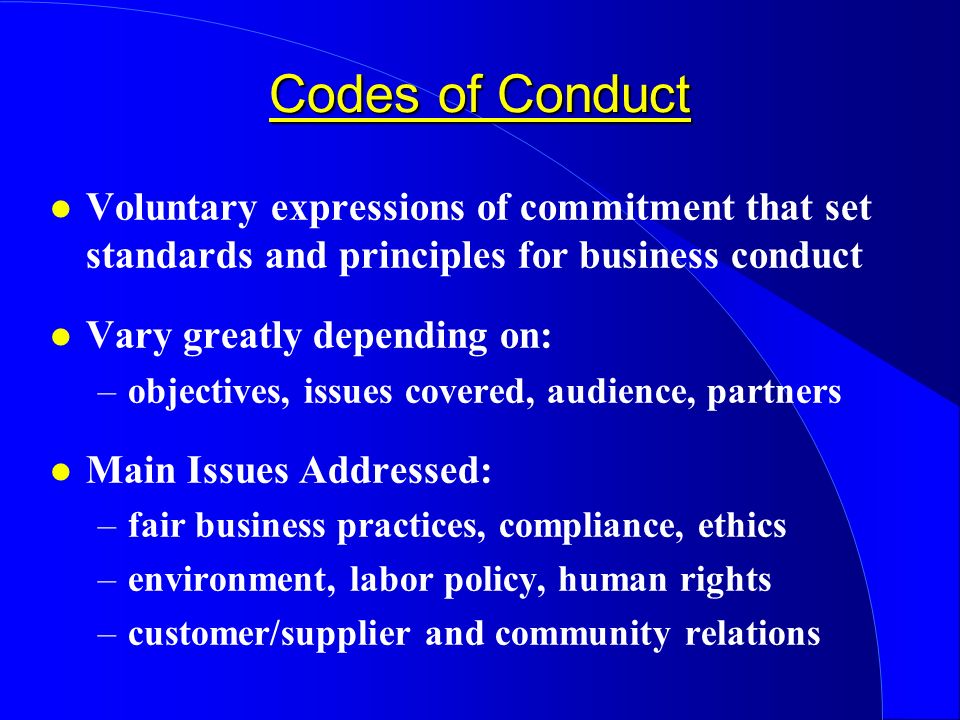 Codes of Conduct l Voluntary expressions of commitment that set standards and principles for business conduct l Vary greatly depending on: –objectives, issues covered, audience, partners l Main Issues Addressed: –fair business practices, compliance, ethics –environment, labor policy, human rights –customer/supplier and community relations