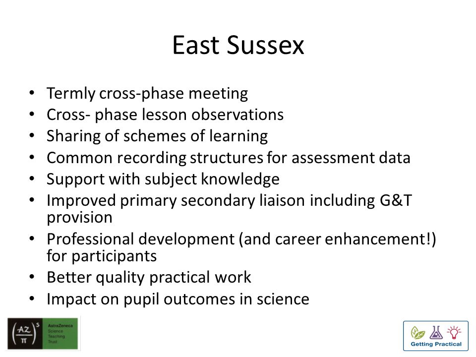 East Sussex Termly cross-phase meeting Cross- phase lesson observations Sharing of schemes of learning Common recording structures for assessment data Support with subject knowledge Improved primary secondary liaison including G&T provision Professional development (and career enhancement!) for participants Better quality practical work Impact on pupil outcomes in science