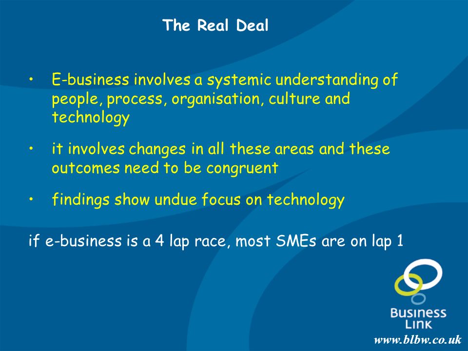 E-business involves a systemic understanding of people, process, organisation, culture and technology it involves changes in all these areas and these outcomes need to be congruent findings show undue focus on technology if e-business is a 4 lap race, most SMEs are on lap 1 The Real Deal