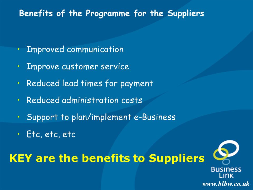 Benefits of the Programme for the Suppliers Improved communication Improve customer service Reduced lead times for payment Reduced administration costs Support to plan/implement e-Business Etc, etc, etc KEY are the benefits to Suppliers