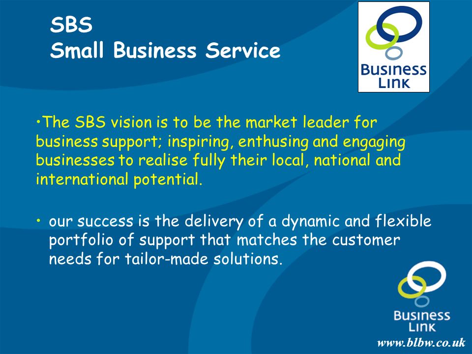 SBS Small Business Service The SBS vision is to be the market leader for business support; inspiring, enthusing and engaging businesses to realise fully their local, national and international potential.
