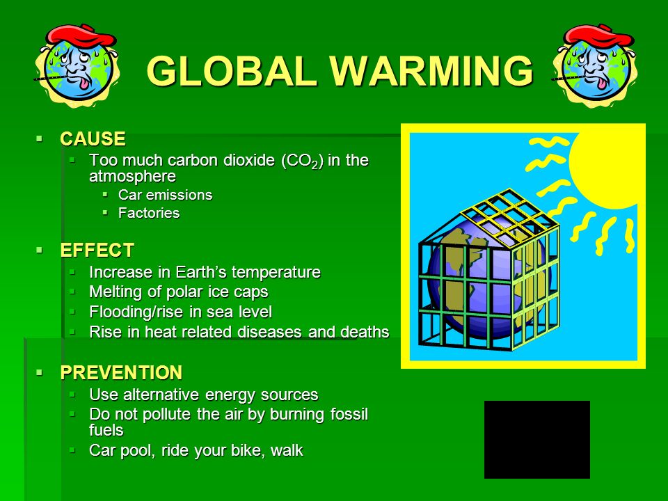 GLOBAL WARMING  CAUSE  Too much carbon dioxide (CO 2 ) in the atmosphere  Car emissions  Factories  EFFECT  Increase in Earth’s temperature  Melting of polar ice caps  Flooding/rise in sea level  Rise in heat related diseases and deaths  PREVENTION  Use alternative energy sources  Do not pollute the air by burning fossil fuels  Car pool, ride your bike, walk