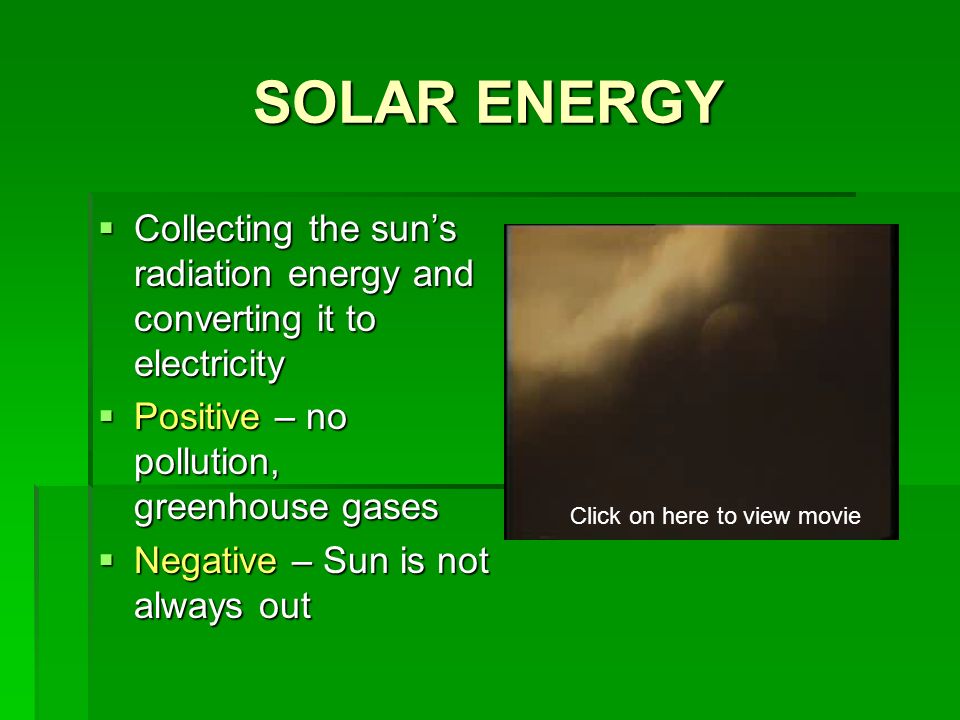 SOLAR ENERGY  Collecting the sun’s radiation energy and converting it to electricity  Positive – no pollution, greenhouse gases  Negative – Sun is not always out Click on here to view movie