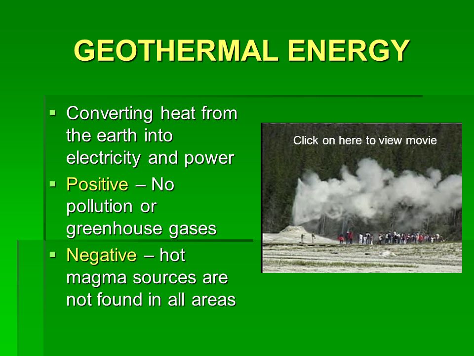 GEOTHERMAL ENERGY  Converting heat from the earth into electricity and power  Positive – No pollution or greenhouse gases  Negative – hot magma sources are not found in all areas Click on here to view movie