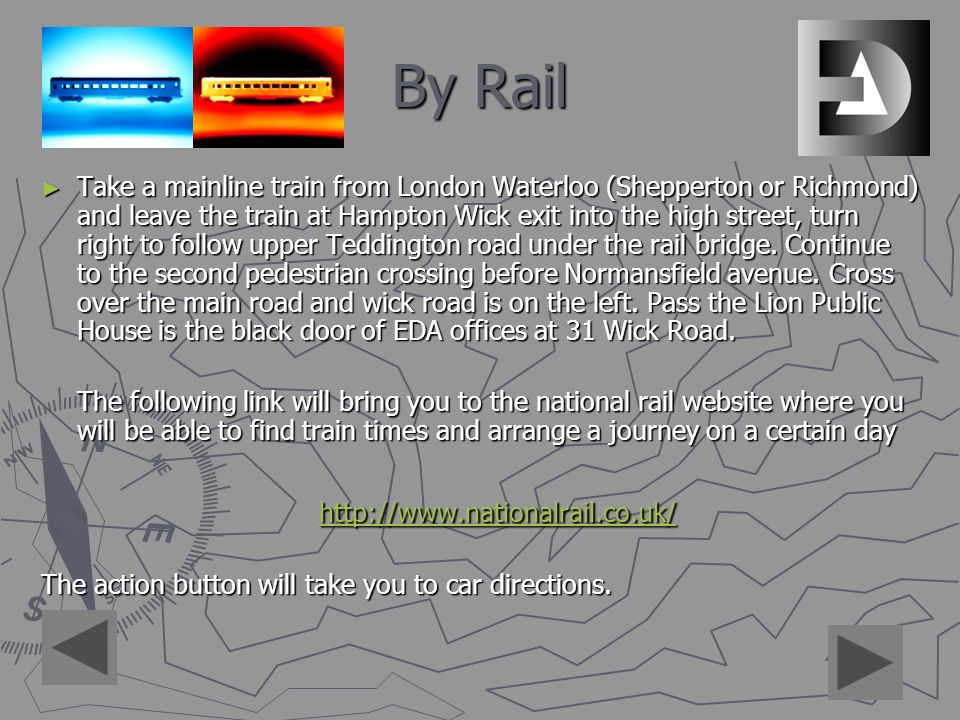 By Rail ► Take a mainline train from London Waterloo (Shepperton or Richmond) and leave the train at Hampton Wick exit into the high street, turn right to follow upper Teddington road under the rail bridge.