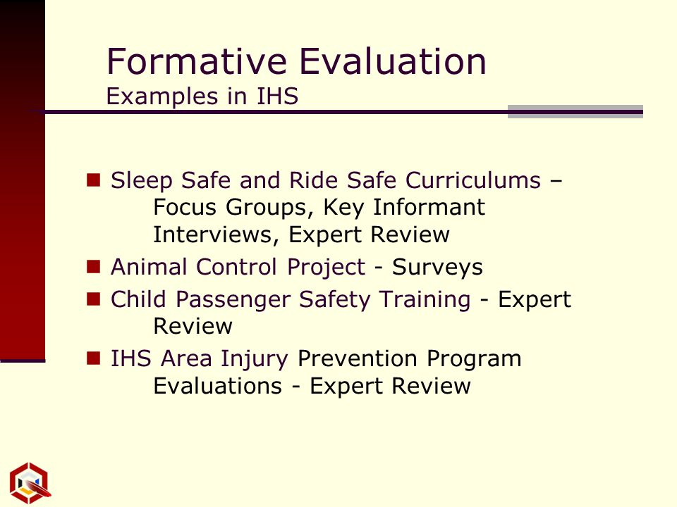 Formative Evaluation Examples in IHS Sleep Safe and Ride Safe Curriculums – Focus Groups, Key Informant Interviews, Expert Review Animal Control Project - Surveys Child Passenger Safety Training - Expert Review IHS Area Injury Prevention Program Evaluations - Expert Review