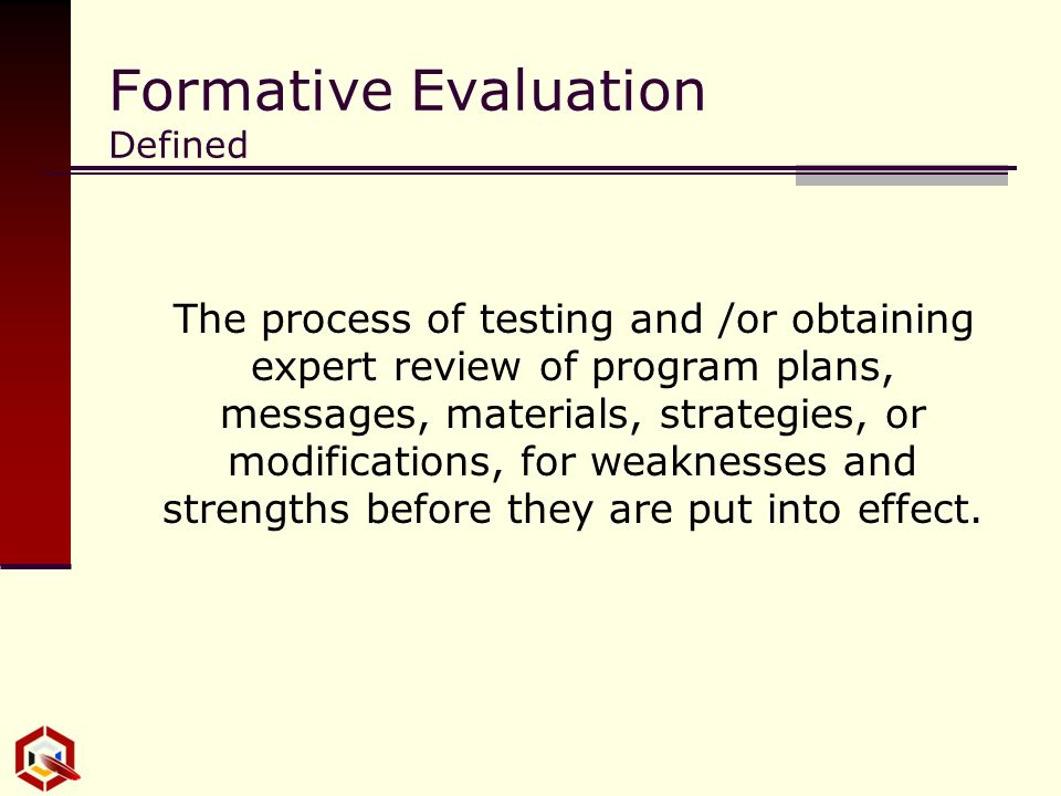 Formative Evaluation Defined The process of testing and /or obtaining expert review of program plans, messages, materials, strategies, or modifications, for weaknesses and strengths before they are put into effect.