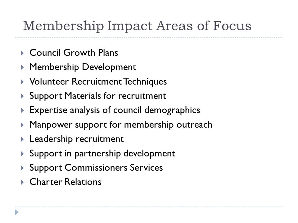 Membership Impact Areas of Focus  Council Growth Plans  Membership Development  Volunteer Recruitment Techniques  Support Materials for recruitment  Expertise analysis of council demographics  Manpower support for membership outreach  Leadership recruitment  Support in partnership development  Support Commissioners Services  Charter Relations