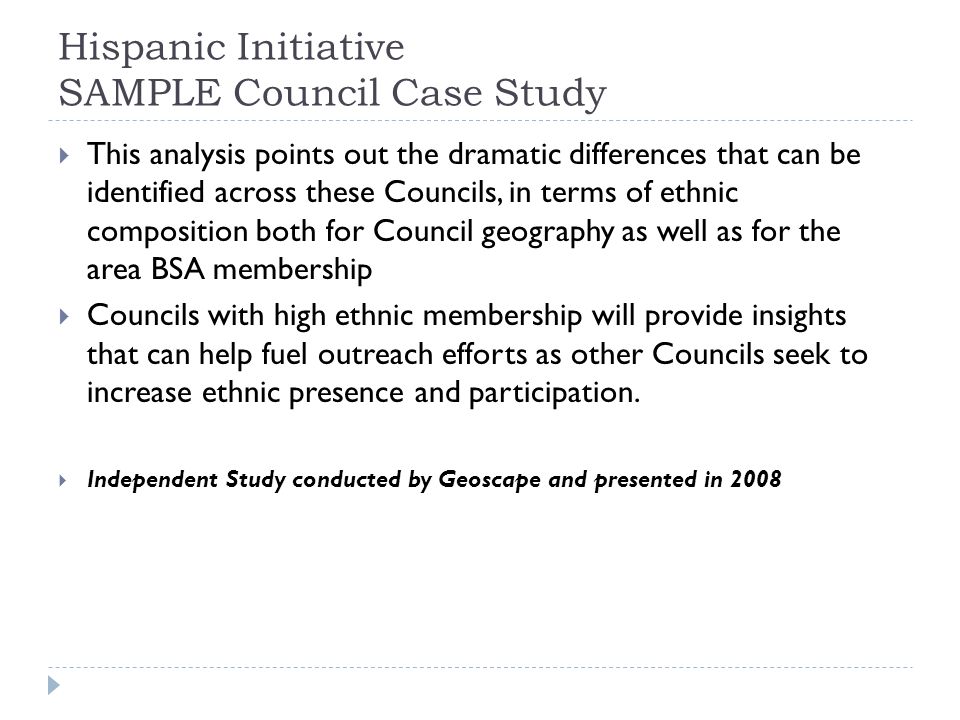 Hispanic Initiative SAMPLE Council Case Study  This analysis points out the dramatic differences that can be identified across these Councils, in terms of ethnic composition both for Council geography as well as for the area BSA membership  Councils with high ethnic membership will provide insights that can help fuel outreach efforts as other Councils seek to increase ethnic presence and participation.