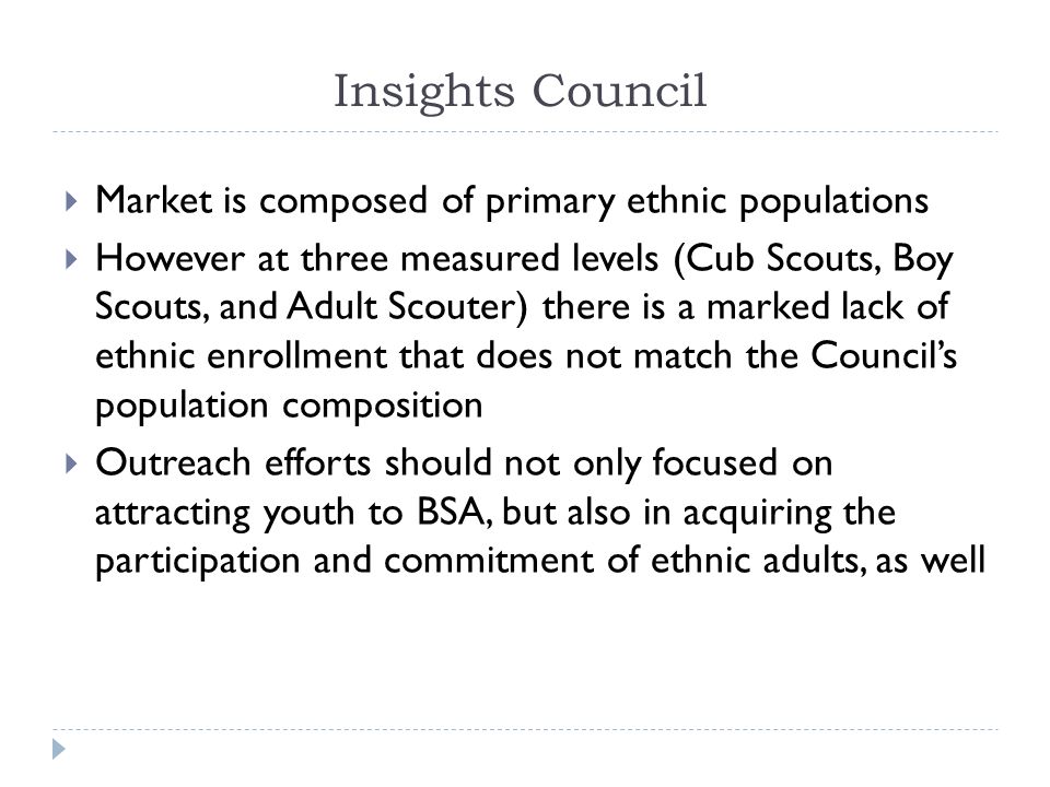 Insights Council  Market is composed of primary ethnic populations  However at three measured levels (Cub Scouts, Boy Scouts, and Adult Scouter) there is a marked lack of ethnic enrollment that does not match the Council’s population composition  Outreach efforts should not only focused on attracting youth to BSA, but also in acquiring the participation and commitment of ethnic adults, as well