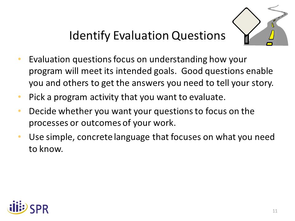 11 Identify Evaluation Questions Evaluation questions focus on understanding how your program will meet its intended goals.