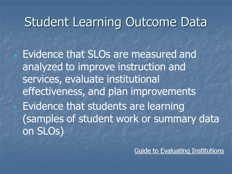 Student Learning Outcome Data   Evidence that SLOs are measured and analyzed to improve instruction and services, evaluate institutional effectiveness, and plan improvements   Evidence that students are learning (samples of student work or summary data on SLOs) Guide to Evaluating Institutions