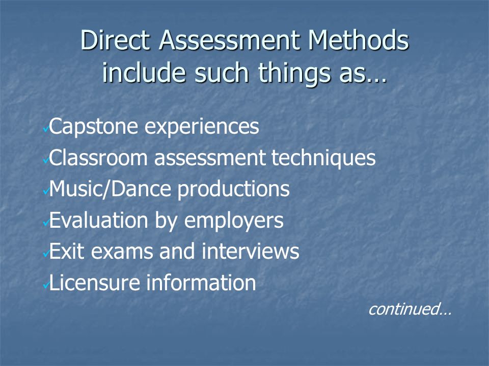 Direct Assessment Methods include such things as… Capstone experiences Classroom assessment techniques Music/Dance productions Evaluation by employers Exit exams and interviews Licensure information continued…