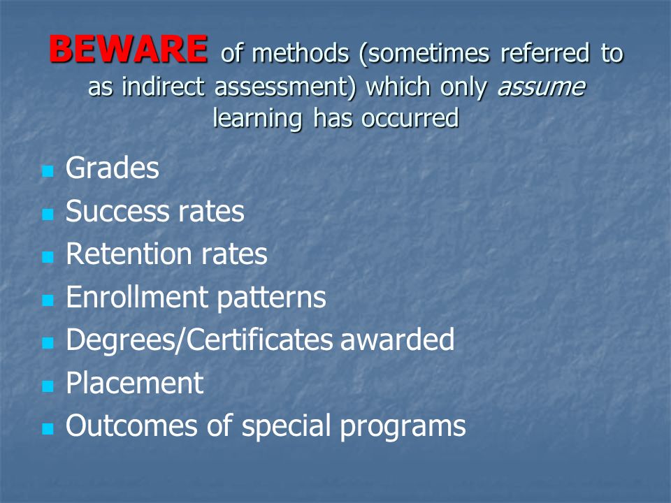 BEWARE of methods (sometimes referred to as indirect assessment) which only assume learning has occurred Grades Success rates Retention rates Enrollment patterns Degrees/Certificates awarded Placement Outcomes of special programs