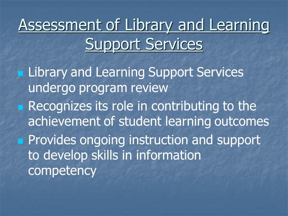 Assessment of Library and Learning Support Services Library and Learning Support Services undergo program review Recognizes its role in contributing to the achievement of student learning outcomes Provides ongoing instruction and support to develop skills in information competency