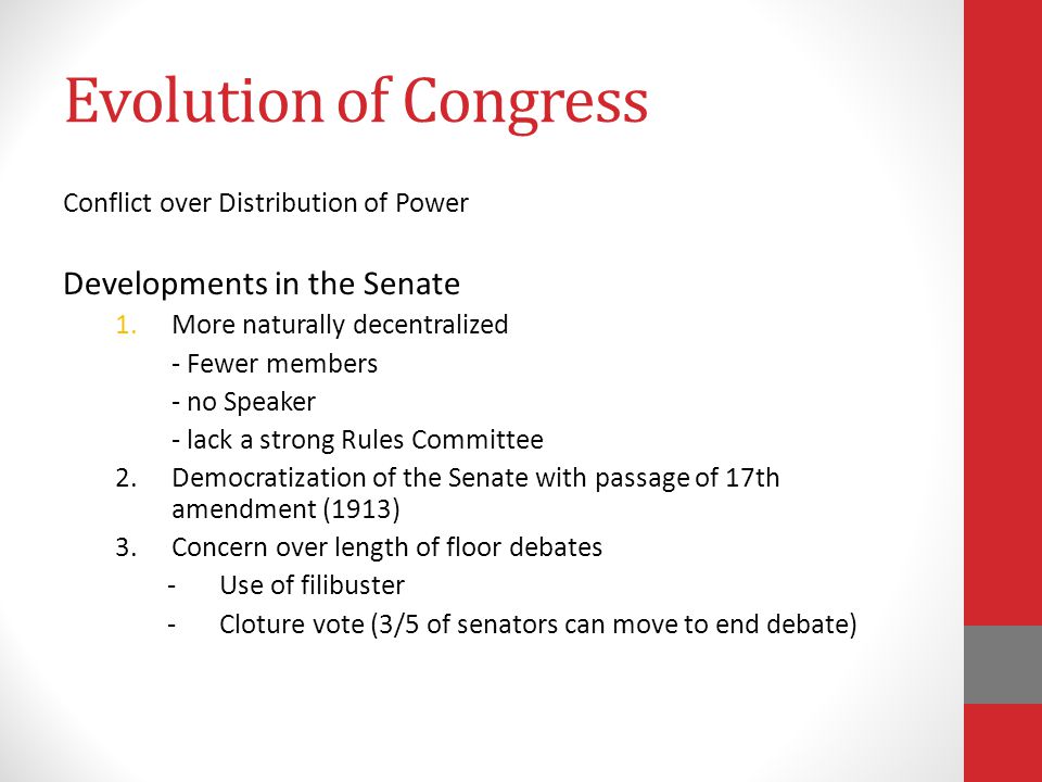 Evolution of Congress Conflict over Distribution of Power Developments in the Senate 1.More naturally decentralized - Fewer members - no Speaker - lack a strong Rules Committee 2.Democratization of the Senate with passage of 17th amendment (1913) 3.Concern over length of floor debates -Use of filibuster -Cloture vote (3/5 of senators can move to end debate)